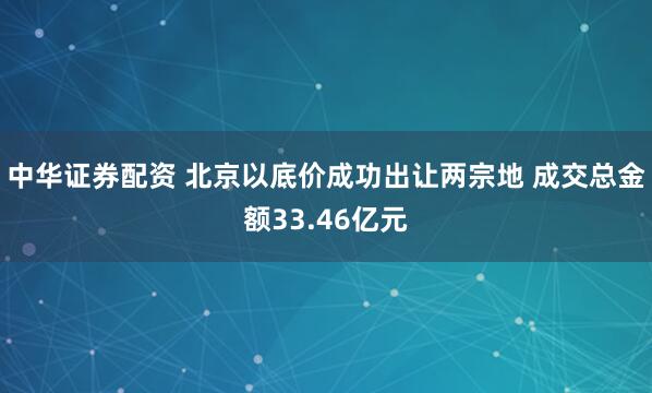 中华证券配资 北京以底价成功出让两宗地 成交总金额33.46亿元