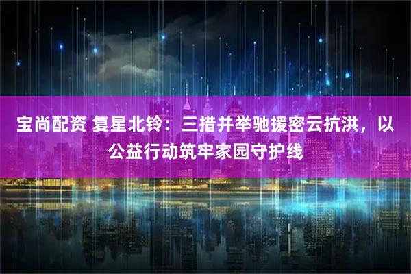 宝尚配资 复星北铃：三措并举驰援密云抗洪，以公益行动筑牢家园守护线
