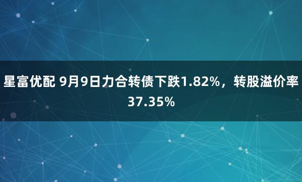星富优配 9月9日力合转债下跌1.82%，转股溢价率37.35%