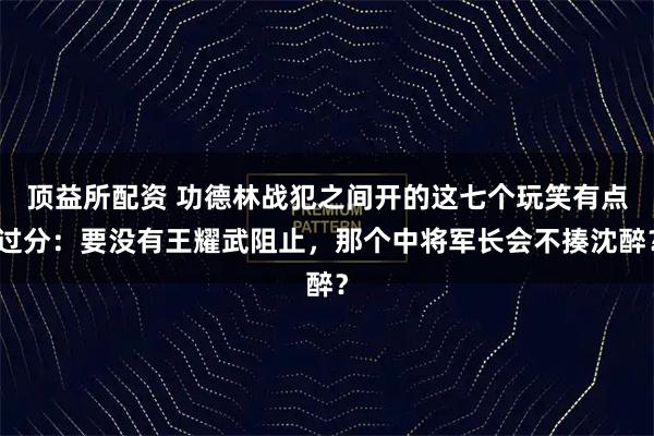 顶益所配资 功德林战犯之间开的这七个玩笑有点过分：要没有王耀武阻止，那个中将军长会不揍沈醉？