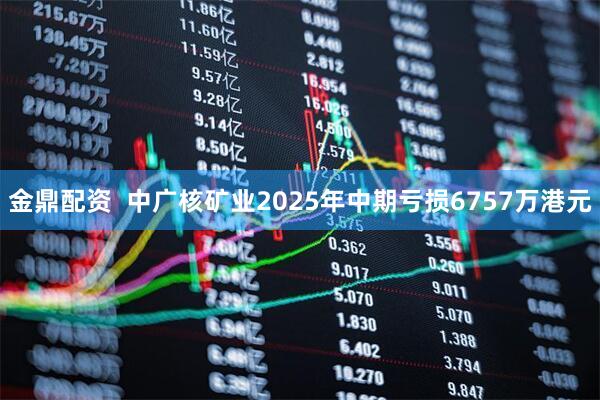 金鼎配资  中广核矿业2025年中期亏损6757万港元