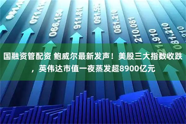 国融资管配资 鲍威尔最新发声！美股三大指数收跌，英伟达市值一夜蒸发超8900亿元