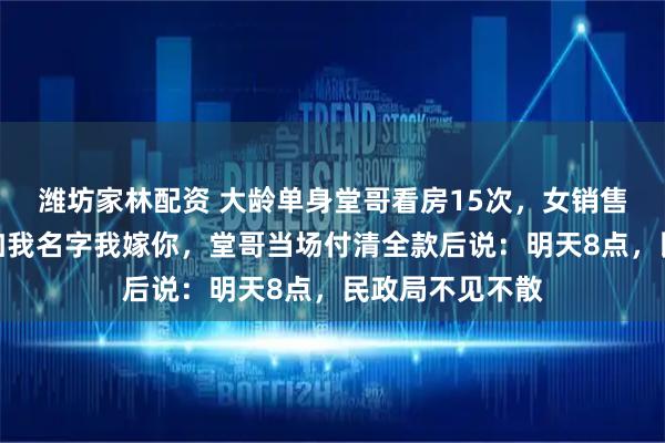潍坊家林配资 大龄单身堂哥看房15次，女销售嘲讽：你买下加我名字我嫁你，堂哥当场付清全款后说：明天8点，民政局不见不散