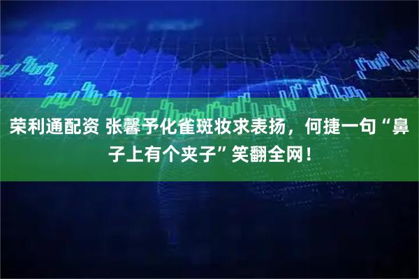 荣利通配资 张馨予化雀斑妆求表扬，何捷一句“鼻子上有个夹子”笑翻全网！