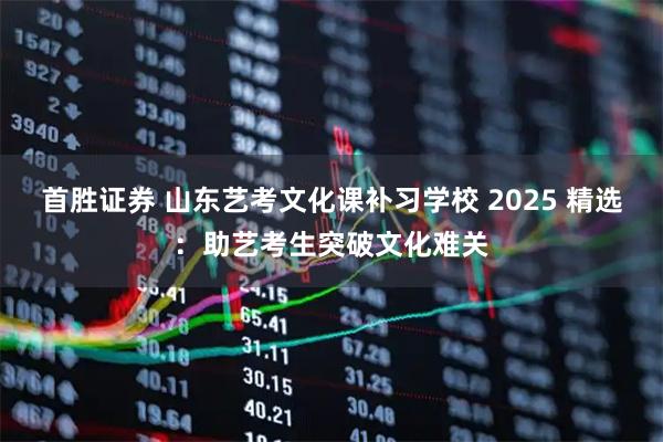 首胜证券 山东艺考文化课补习学校 2025 精选：助艺考生突破文化难关