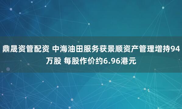 鼎晟资管配资 中海油田服务获景顺资产管理增持94万股 每股作价约6.96港元