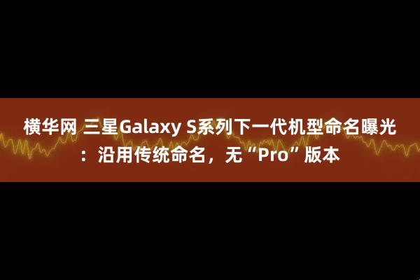 横华网 三星Galaxy S系列下一代机型命名曝光：沿用传统命名，无“Pro”版本