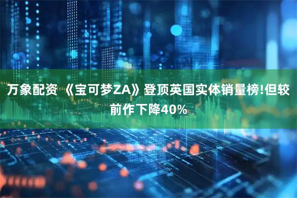 万象配资 《宝可梦ZA》登顶英国实体销量榜!但较前作下降40%