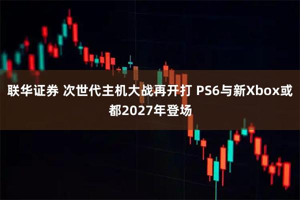 联华证券 次世代主机大战再开打 PS6与新Xbox或都2027年登场