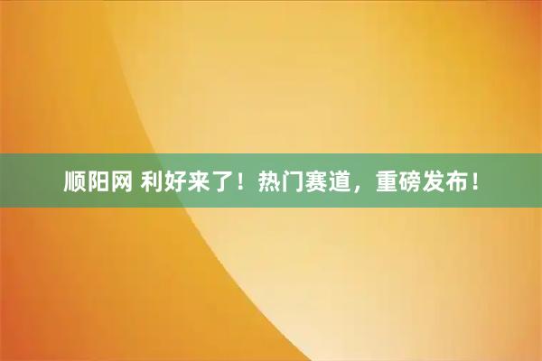 顺阳网 利好来了！热门赛道，重磅发布！