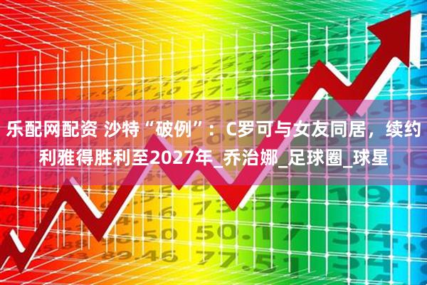 乐配网配资 沙特“破例”：C罗可与女友同居，续约利雅得胜利至2027年_乔治娜_足球圈_球星