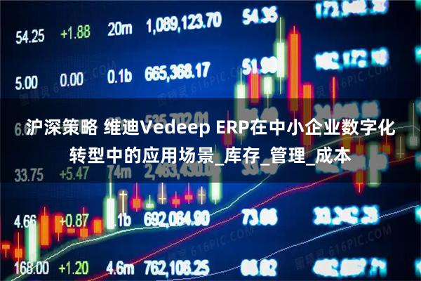 沪深策略 维迪Vedeep ERP在中小企业数字化转型中的应用场景_库存_管理_成本