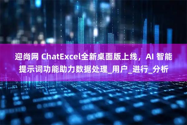 迎尚网 ChatExcel全新桌面版上线，AI 智能提示词功能助力数据处理_用户_进行_分析