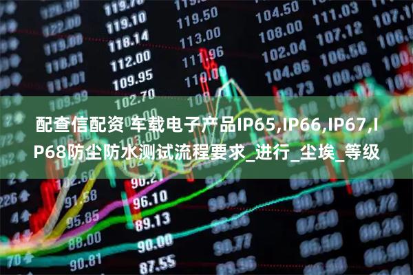 配查信配资 车载电子产品IP65,IP66,IP67,IP68防尘防水测试流程要求_进行_尘埃_等级