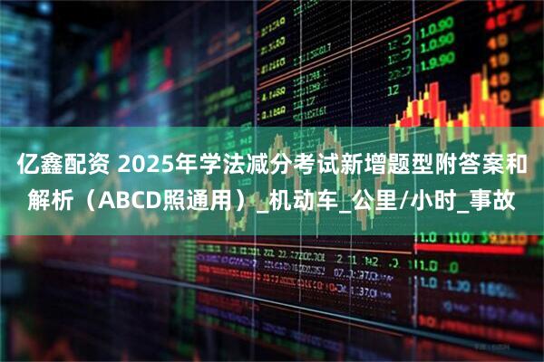 亿鑫配资 2025年学法减分考试新增题型附答案和解析（ABCD照通用）_机动车_公里/小时_事故