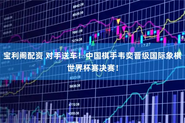 宝利阁配资 对手送车！中国棋手韦奕晋级国际象棋世界杯赛决赛！