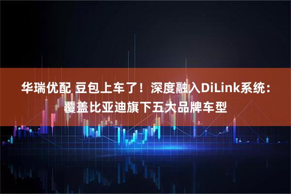 华瑞优配 豆包上车了！深度融入DiLink系统：覆盖比亚迪旗下五大品牌车型