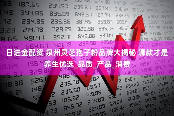 日进金配资 泉州灵芝孢子粉品牌大揭秘 哪款才是养生优选_品质_产品_消费